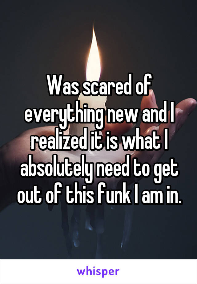 Was scared of everything new and I realized it is what I absolutely need to get out of this funk I am in.