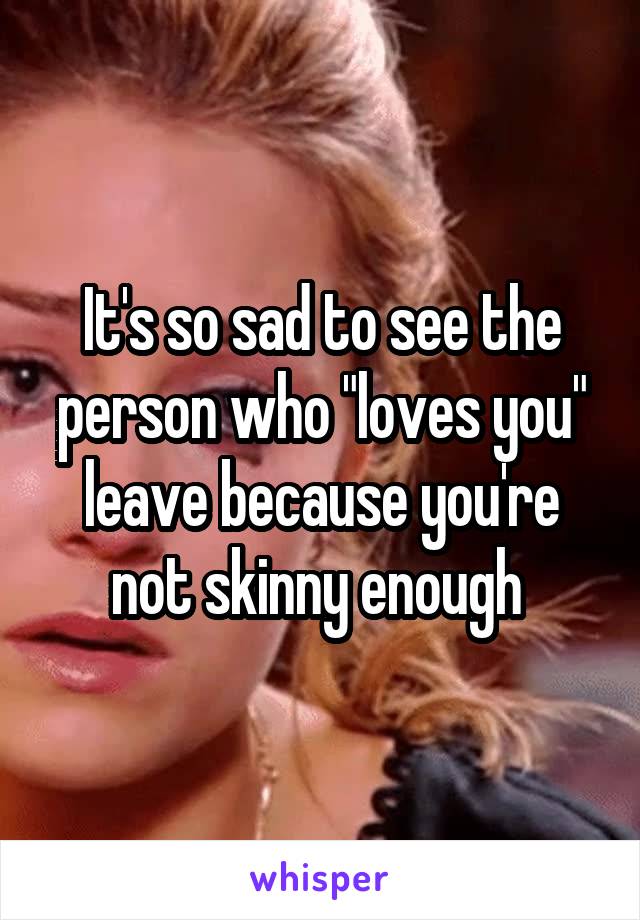 It's so sad to see the person who "loves you" leave because you're not skinny enough 