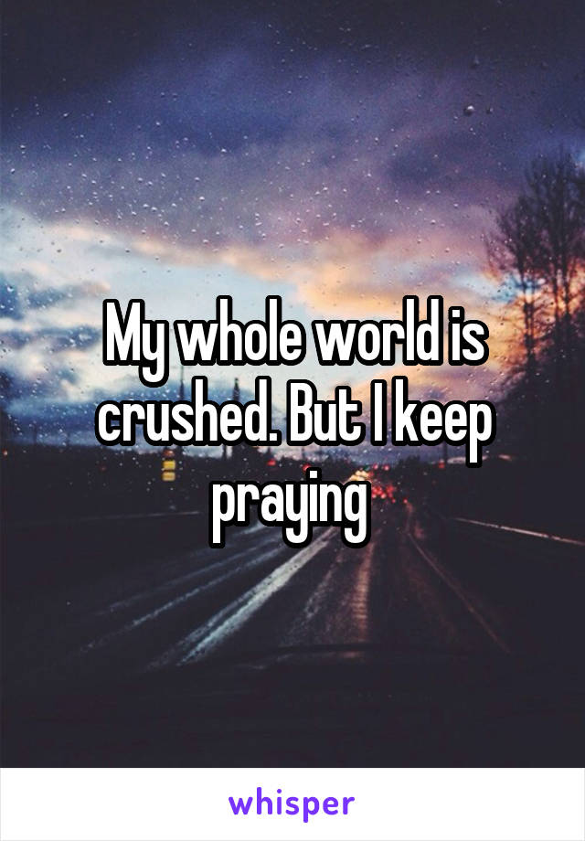 My whole world is crushed. But I keep praying 