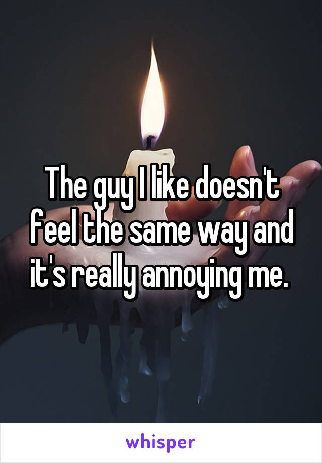 The guy I like doesn't feel the same way and it's really annoying me. 