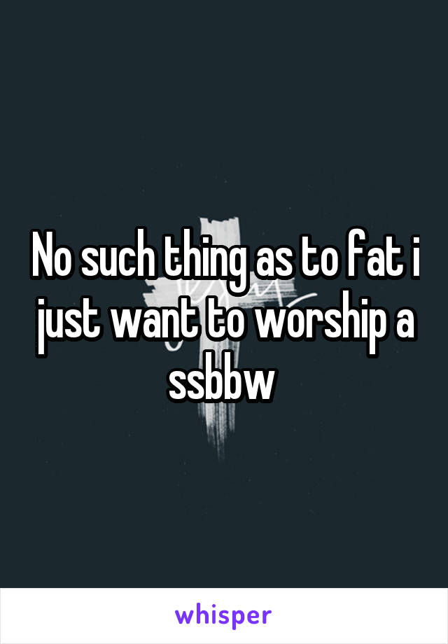 No such thing as to fat i just want to worship a ssbbw 