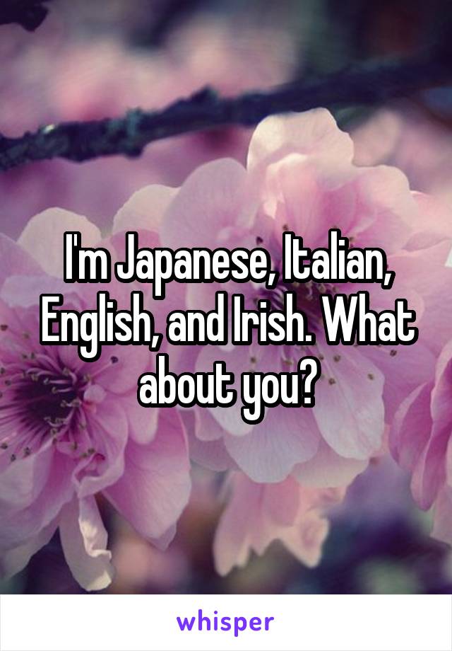 I'm Japanese, Italian, English, and Irish. What about you?