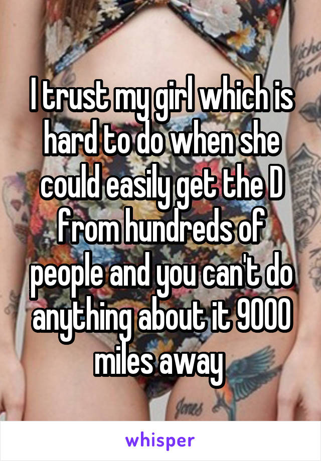 I trust my girl which is hard to do when she could easily get the D from hundreds of people and you can't do anything about it 9000 miles away 