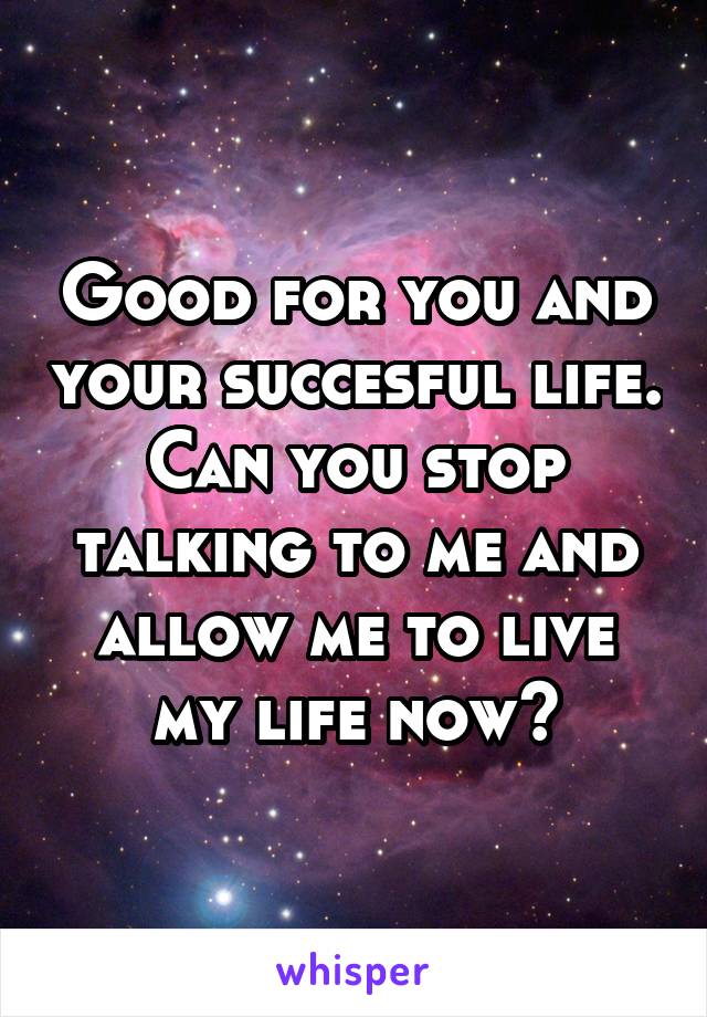 Good for you and your succesful life. Can you stop talking to me and allow me to live my life now?