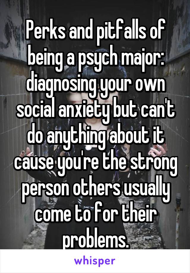 Perks and pitfalls of being a psych major: diagnosing your own social anxiety but can't do anything about it cause you're the strong person others usually come to for their problems.