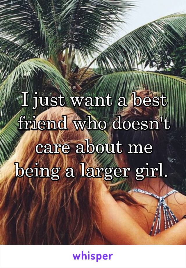 I just want a best friend who doesn't care about me being a larger girl. 