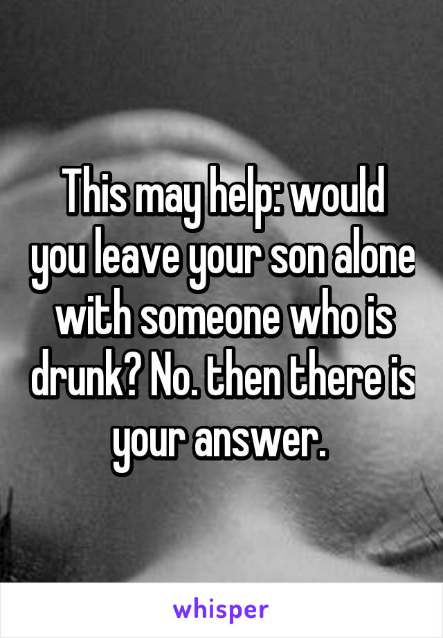 This may help: would you leave your son alone with someone who is drunk? No. then there is your answer. 