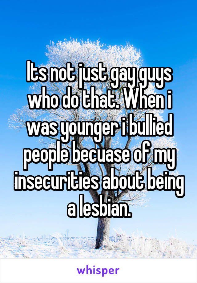 Its not just gay guys who do that. When i was younger i bullied people becuase of my insecurities about being a lesbian.
