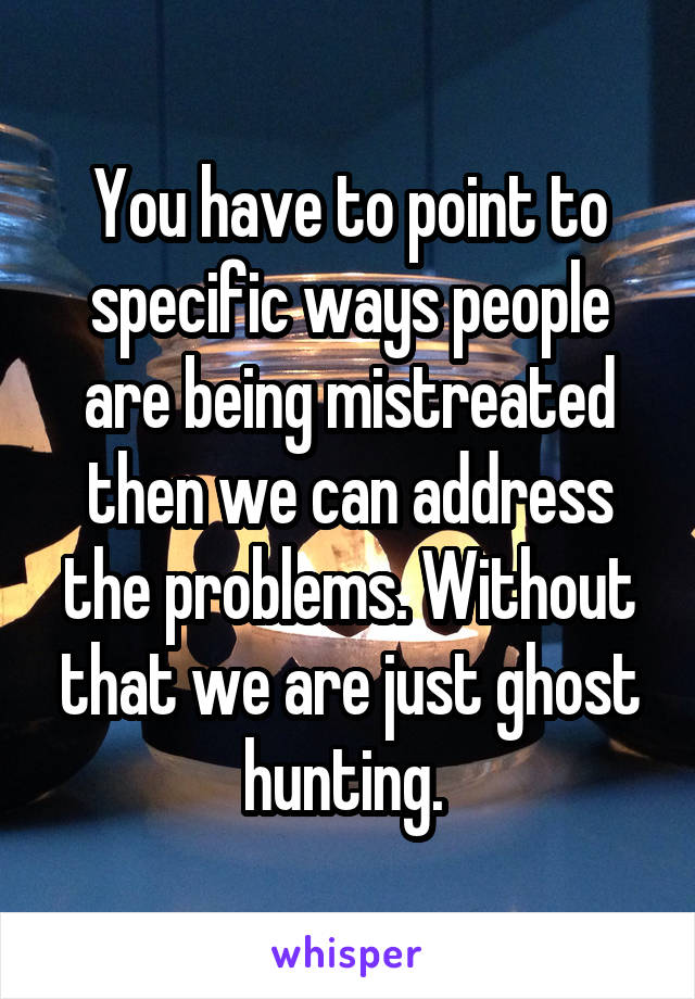 You have to point to specific ways people are being mistreated then we can address the problems. Without that we are just ghost hunting. 