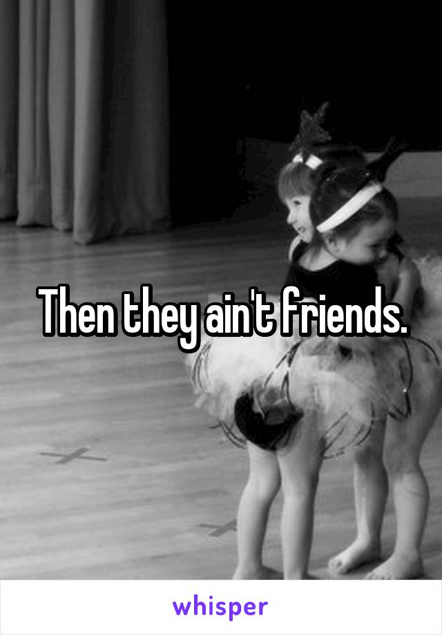 Then they ain't friends.