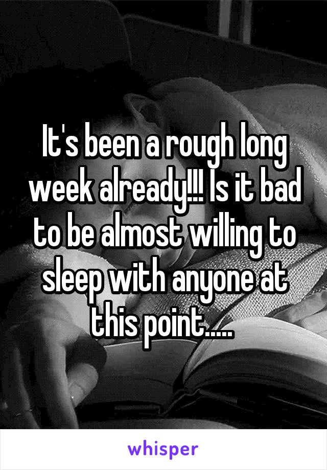 It's been a rough long week already!!! Is it bad to be almost willing to sleep with anyone at this point..... 