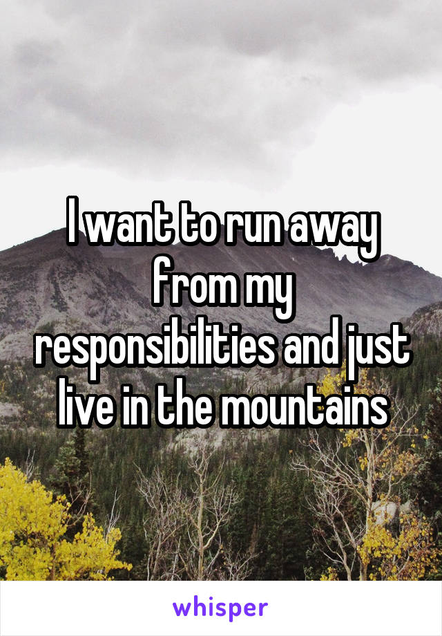 I want to run away from my responsibilities and just live in the mountains