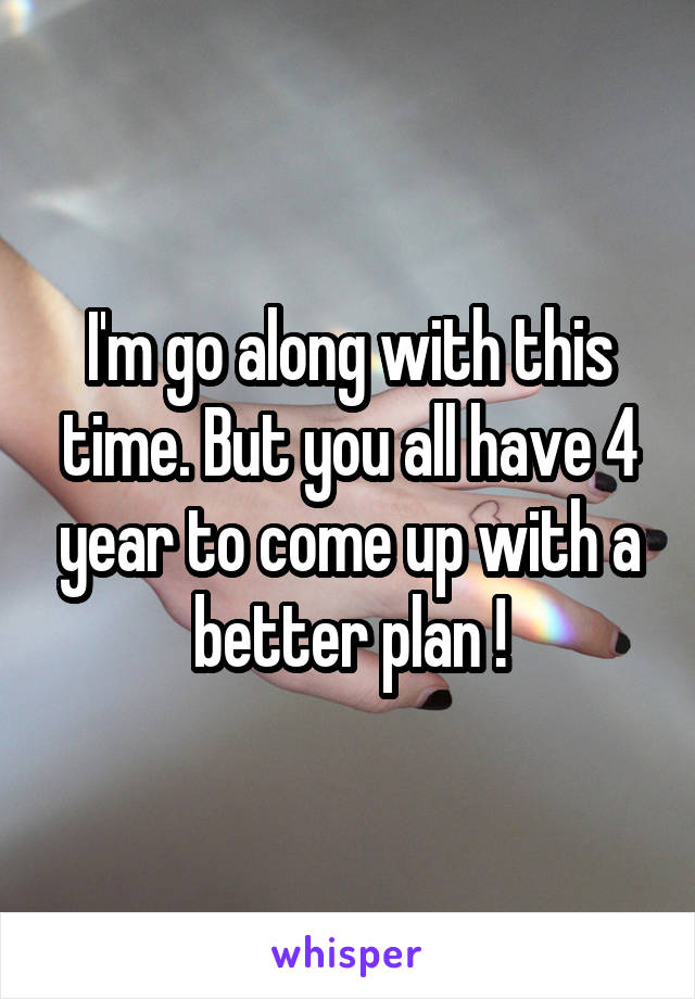 I'm go along with this time. But you all have 4 year to come up with a better plan !