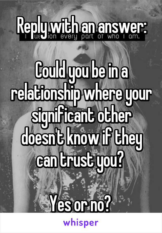 Reply with an answer:

Could you be in a relationship where your significant other doesn't know if they can trust you? 

Yes or no? 