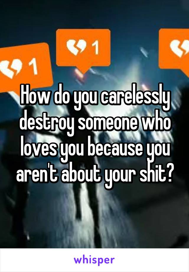 How do you carelessly destroy someone who loves you because you aren't about your shit?