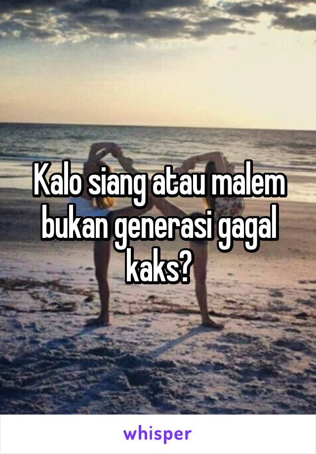 Kalo siang atau malem bukan generasi gagal kaks?