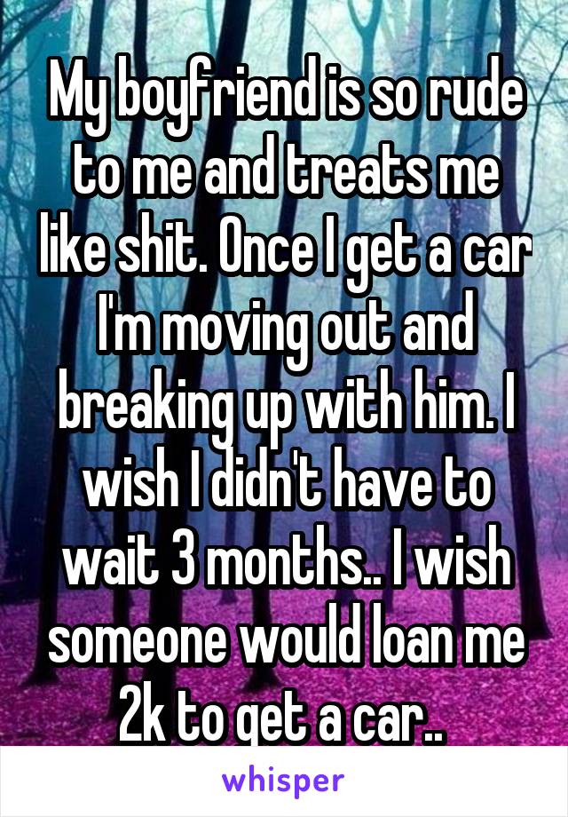 My boyfriend is so rude to me and treats me like shit. Once I get a car I'm moving out and breaking up with him. I wish I didn't have to wait 3 months.. I wish someone would loan me 2k to get a car.. 