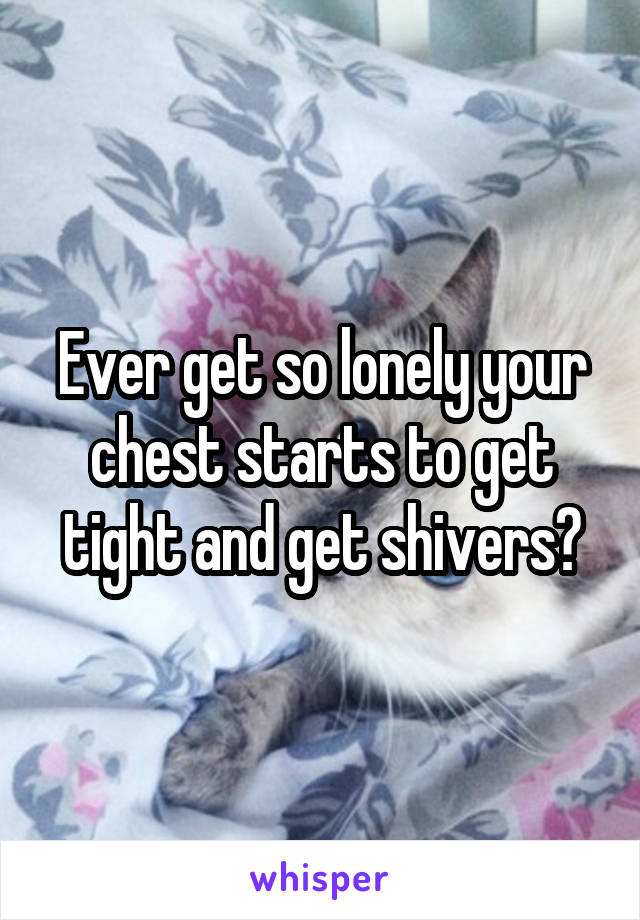 Ever get so lonely your chest starts to get tight and get shivers?