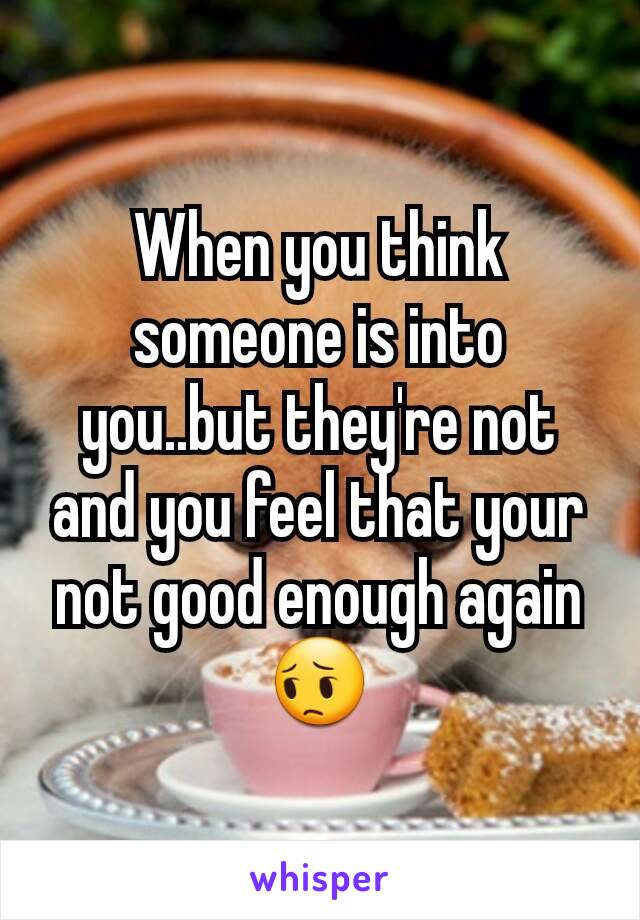 When you think someone is into you..but they're not and you feel that your not good enough again 😔