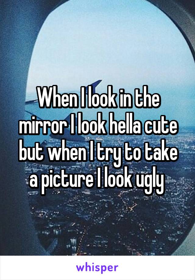 When I look in the mirror I look hella cute but when I try to take a picture I look ugly 