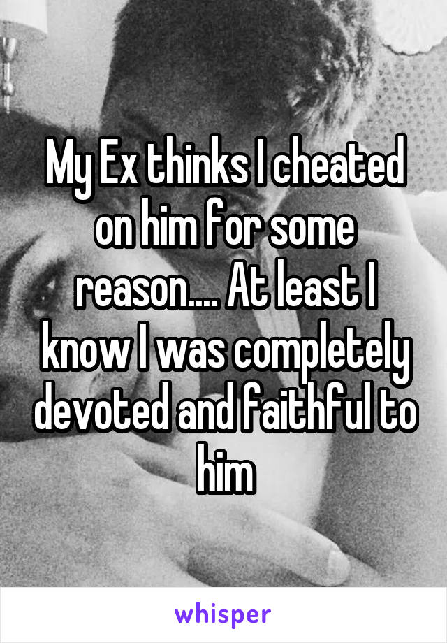 My Ex thinks I cheated on him for some reason.... At least I know I was completely devoted and faithful to him