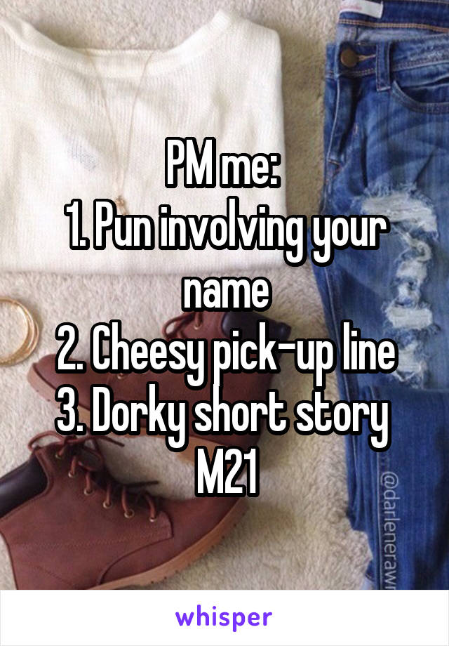 PM me: 
1. Pun involving your name
2. Cheesy pick-up line
3. Dorky short story 
M21