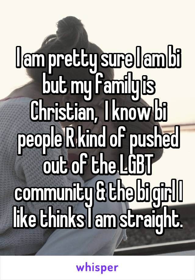 I am pretty sure I am bi but my family is Christian,  I know bi people R kind of pushed out of the LGBT community & the bi girl I like thinks I am straight.