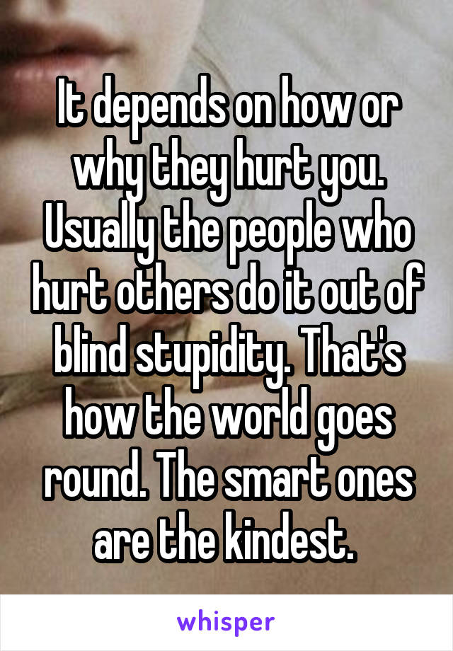 It depends on how or why they hurt you. Usually the people who hurt others do it out of blind stupidity. That's how the world goes round. The smart ones are the kindest. 