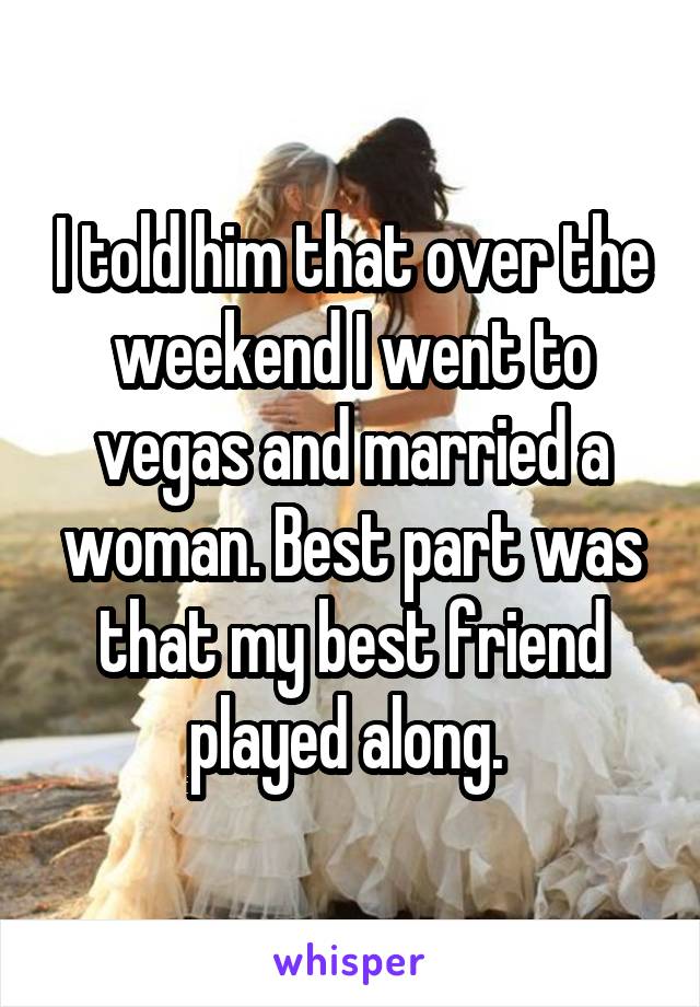 I told him that over the weekend I went to vegas and married a woman. Best part was that my best friend played along. 