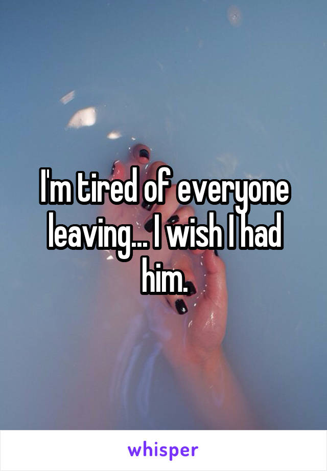 I'm tired of everyone leaving... I wish I had him.