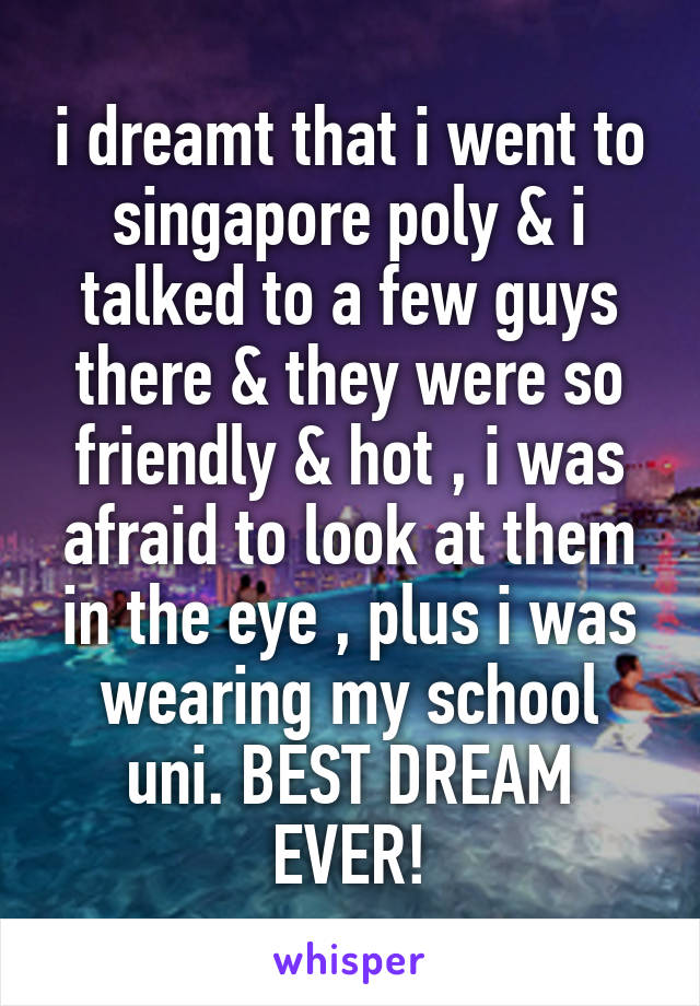 i dreamt that i went to singapore poly & i talked to a few guys there & they were so friendly & hot , i was afraid to look at them in the eye , plus i was wearing my school uni. BEST DREAM EVER!