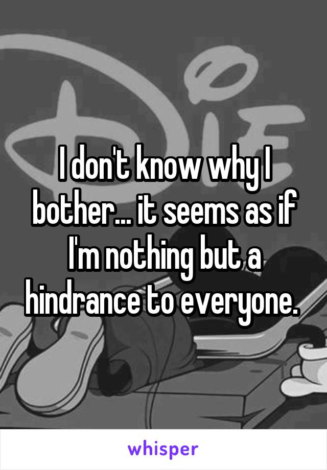 I don't know why I bother... it seems as if I'm nothing but a hindrance to everyone. 