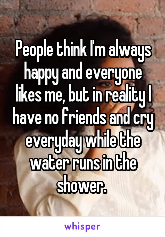 People think I'm always happy and everyone likes me, but in reality I have no friends and cry everyday while the water runs in the shower. 