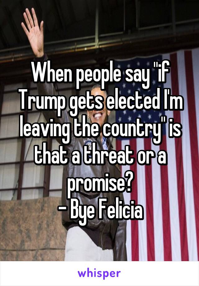 When people say "if Trump gets elected I'm leaving the country" is that a threat or a promise?
- Bye Felicia