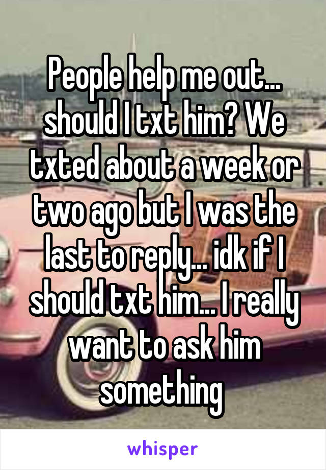 People help me out... should I txt him? We txted about a week or two ago but I was the last to reply... idk if I should txt him... I really want to ask him something 