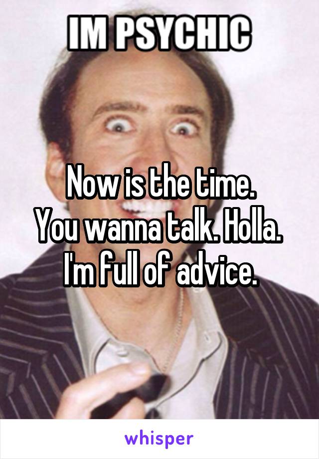 Now is the time.
You wanna talk. Holla. 
I'm full of advice.