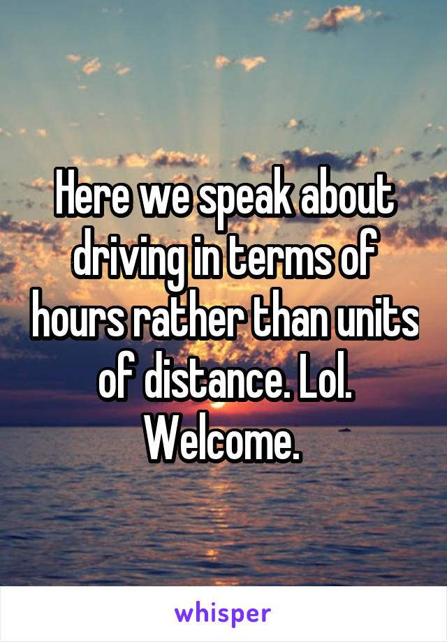 Here we speak about driving in terms of hours rather than units of distance. Lol. Welcome. 