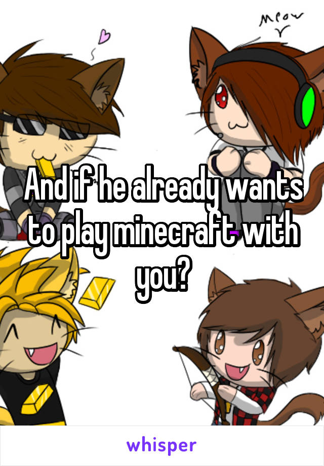 And if he already wants to play minecraft with you?