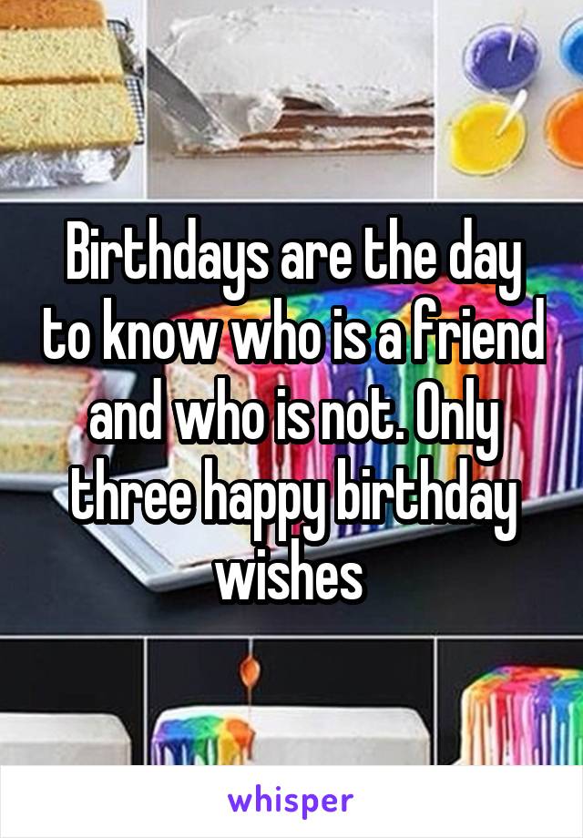 Birthdays are the day to know who is a friend and who is not. Only three happy birthday wishes 