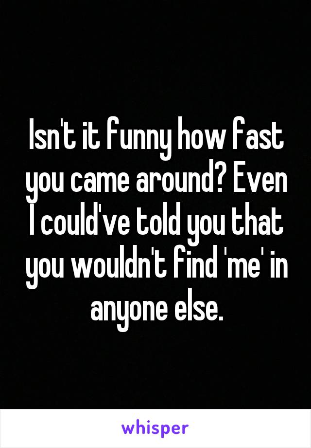 Isn't it funny how fast you came around? Even I could've told you that you wouldn't find 'me' in anyone else.