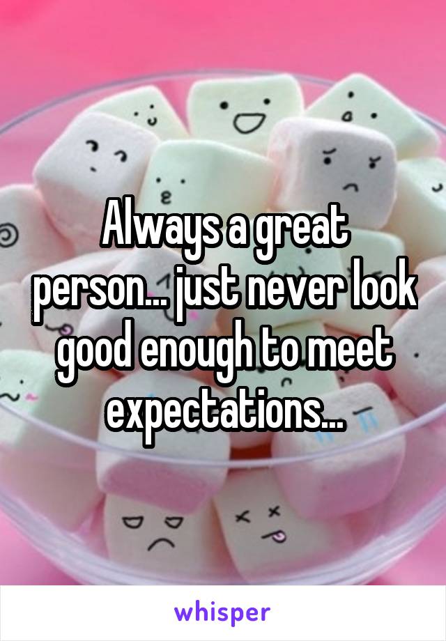 Always a great person... just never look good enough to meet expectations...