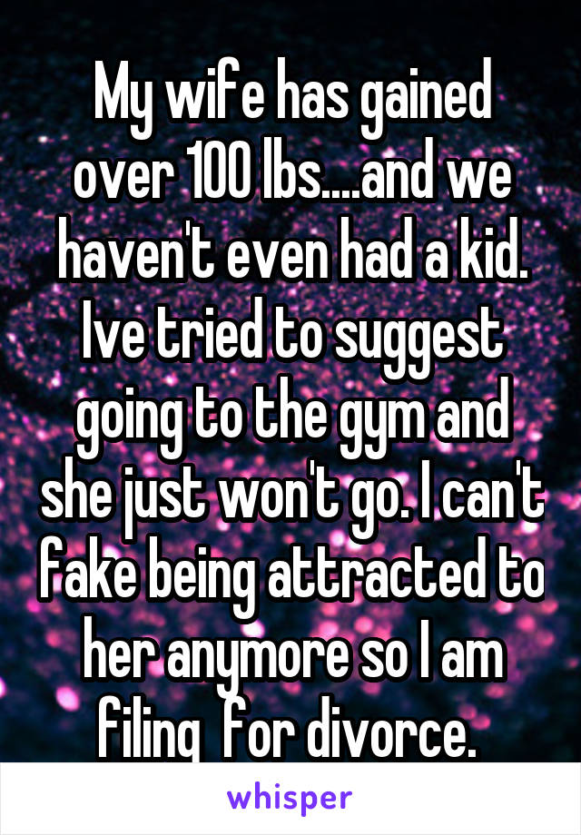 My wife has gained over 100 lbs....and we haven't even had a kid. Ive tried to suggest going to the gym and she just won't go. I can't fake being attracted to her anymore so I am filing  for divorce. 