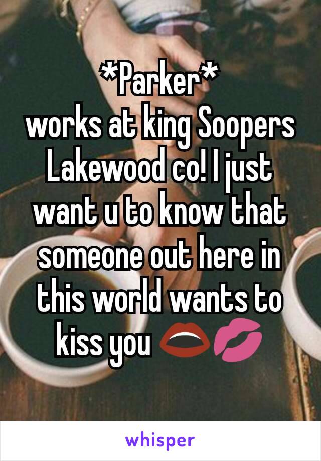 *Parker*
works at king Soopers Lakewood co! I just want u to know that someone out here in this world wants to kiss you 👄💋
