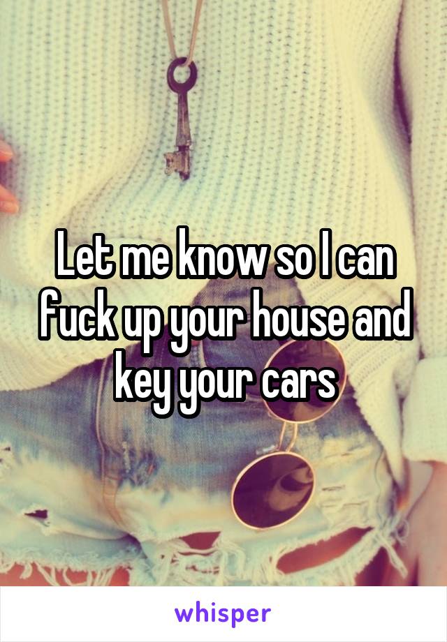 Let me know so I can fuck up your house and key your cars