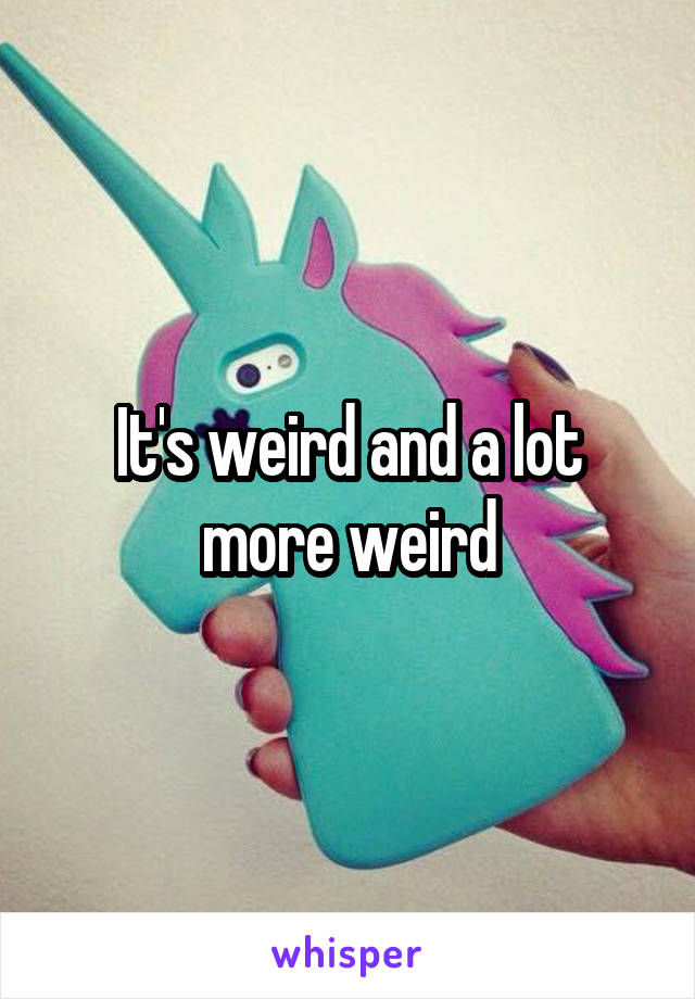 It's weird and a lot more weird