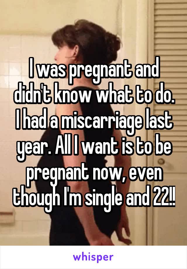 I was pregnant and didn't know what to do. I had a miscarriage last year. All I want is to be pregnant now, even though I'm single and 22!!