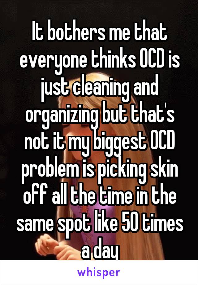 It bothers me that everyone thinks OCD is just cleaning and organizing but that's not it my biggest OCD problem is picking skin off all the time in the same spot like 50 times a day