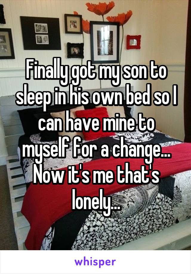 Finally got my son to sleep in his own bed so I can have mine to myself for a change... Now it's me that's lonely...