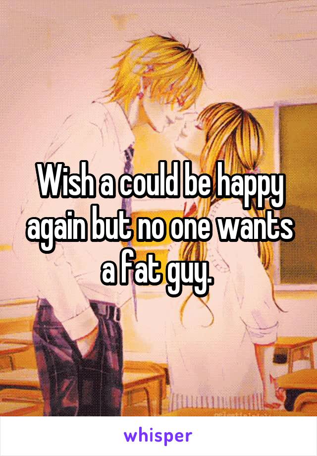 Wish a could be happy again but no one wants a fat guy. 