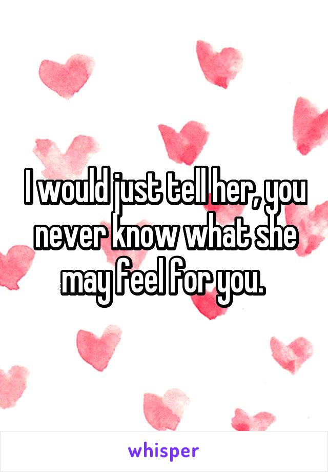 I would just tell her, you never know what she may feel for you. 